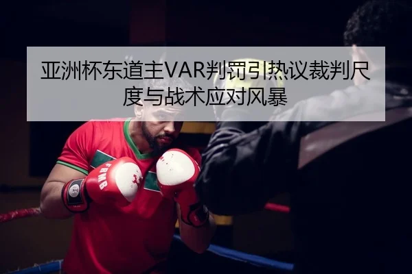 亚洲杯东道主VAR判罚引热议裁判尺度与战术应对风暴